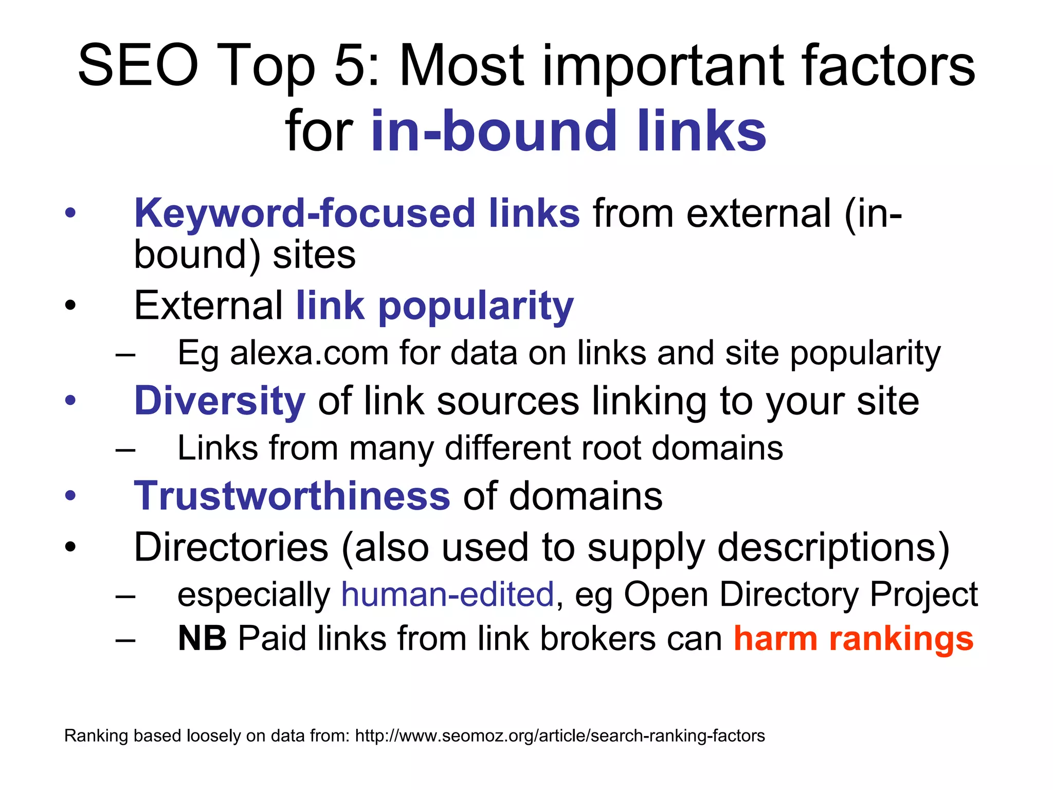 SEO Top 5: Most important factors for  in-bound links Keyword-focused links  from external (in-bound) sites External  link popularity Eg alexa.com for data on links and site popularity Diversity  of link sources linking to your site Links from many different root domains Trustworthiness  of domains Directories (also used to supply descriptions) especially  human-edited , eg Open Directory Project NB  Paid links from link brokers can  harm rankings Ranking based loosely on data from: http://www.seomoz.org/article/search-ranking-factors 