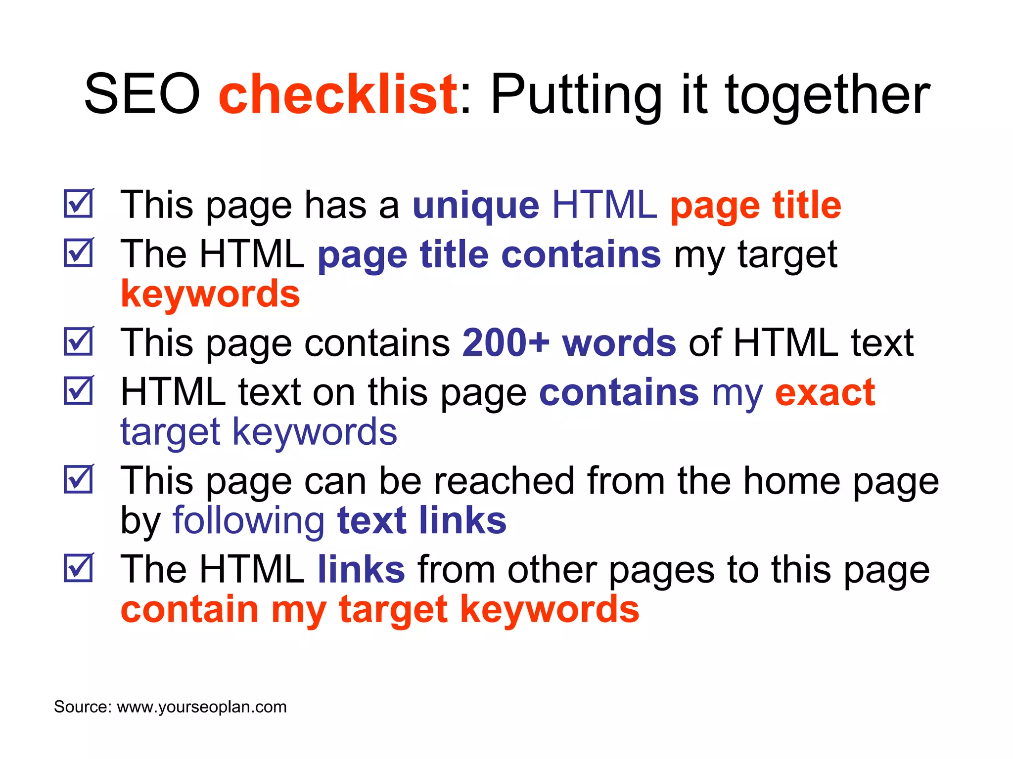 SEO  checklist : Putting it together This page has a  unique  HTML  page title The HTML  page title   contains   my target   keywords This page contains  200+ words  of HTML text HTML text on this page  contains  my  exact  target keywords This page can be reached from the home page by  following  text links The HTML  links  from other pages to this page  contain my target keywords Source: www.yourseoplan.com 