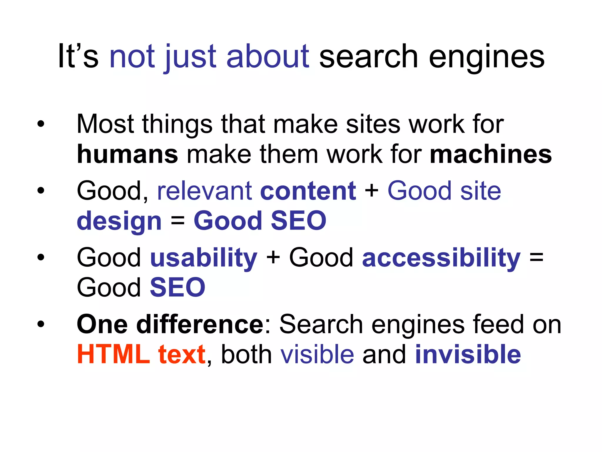 It’s  not just about  search engines Most things that make sites work for  humans  make them work for  machines Good,  relevant  content  +  Good site   design  =  Good SEO Good  usability  + Good  accessibility  = Good  SEO One difference : Search engines feed on  HTML text , both  visible  and  invisible 