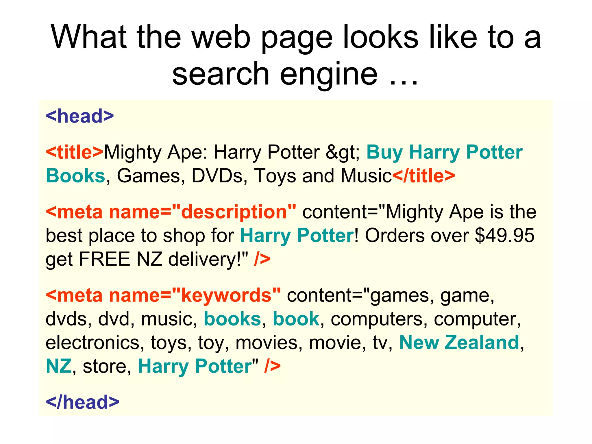 What the web page looks like to a search engine … <head>   <title> Mighty Ape: Harry Potter >  Buy Harry Potter Books , Games, DVDs, Toys and Music </title>   <meta name="description"  content="Mighty Ape is the best place to shop for  Harry Potter ! Orders over $49.95 get FREE NZ delivery!"  />   <meta name="keywords"  content="games, game, dvds, dvd, music,  books ,  book , computers, computer, electronics, toys, toy, movies, movie, tv,  New Zealand ,  NZ , store,  Harry Potter "  />   </head> 