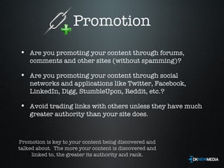 Promotion Are you promoting your content through forums, comments and other sites (without spamming)? Are you promoting your content through social networks and applications like Twitter, Facebook, LinkedIn, Digg, StumbleUpon, Reddit, etc.? Avoid trading links with others unless they have much greater authority than your site does. Promotion is key to your content being discovered and talked about.  The more your content is discovered and linked to, the greater its authority and rank. 