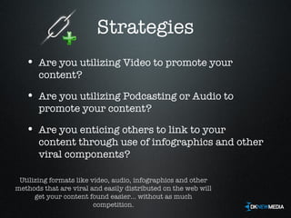 Strategies Are you utilizing Video to promote your content? Are you utilizing Podcasting or Audio to promote your content? Are you enticing others to link to your content through use of infographics and other viral components? Utilizing formats like video, audio, infographics and other methods that are viral and easily distributed on the web will get your content found easier... without as much competition. 