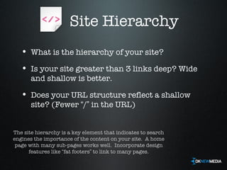 Site Hierarchy What is the hierarchy of your site? Is your site greater than 3 links deep? Wide and shallow is better. Does your URL structure reflect a shallow site? (Fewer  “ / ”  in the URL) The site hierarchy is a key element that indicates to search engines the importance of the content on your site.  A home page with many sub-pages works well.  Incorporate design features like  “ fat footers ”  to link to many pages. 