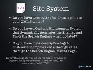 Site System Do you have a robots.txt file. Does it point to your XML Sitemap? Do you have a Content Management System that dynamically generates the Sitemap and Pings the Search Engines when updated? Do you have meta description tags to customize to improve click-through rates through the Search Engine Results Page? It ’ s key that your site  “ roll out the red carpet ”  for a search engine utilizing best practices - robots.txt files, XML sitemaps and valid HTML. 