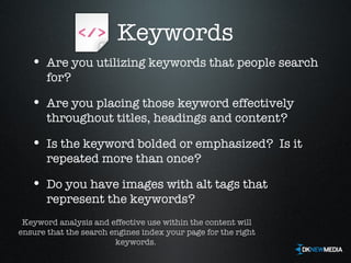 Keywords Are you utilizing keywords that people search for? Are you placing those keyword effectively throughout titles, headings and content? Is the keyword bolded or emphasized?  Is it repeated more than once? Do you have images with alt tags that represent the keywords? Keyword analysis and effective use within the content will ensure that the search engines index your page for the right keywords.  