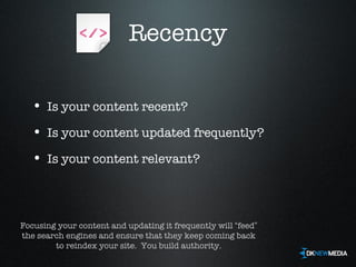 Recency Is your content recent? Is your content updated frequently? Is your content relevant? Focusing your content and updating it frequently will  “ feed ”  the search engines and ensure that they keep coming back to reindex your site.  You build authority. 