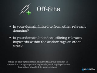 Off-Site Is your domain linked to from other relevant domains? Is your domain linked to utilizing relevant keywords within the anchor tags on other sites? While on-site optimization ensures that your content is indexed for the appropriate keywords, ranking depends on how other sites link to your content. 
