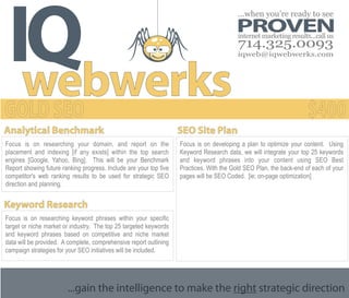IQ
                                                                                          ...when you’re ready to see
                                                                                         PROVEN
                                                                                          internet marketing results...call us
                                                                                          714.325.0093
                                                                                          iqweb@iqwebwerks.com




  webwerks
Analytical Benchmark                                                SEO Site Plan
Focus is on researching your domain, and report on the              Focus is on developing a plan to optimize your content. Using
placement and indexing [if any exists] within the top search        Keyword Research data, we will integrate your top 25 keywords
engines [Google, Yahoo, Bing]. This will be your Benchmark          and keyword phrases into your content using SEO Best
Report showing future ranking progress. Include are your top five   Practices. With the Gold SEO Plan, the back-end of each of your
competitor's web ranking results to be used for strategic SEO       pages will be SEO Coded. [ie; on-page optimization]
direction and planning.


Keyword Research
Focus is on researching keyword phrases within your specific
target or niche market or industry. The top 25 targeted keywords
and keyword phrases based on competitive and niche market
data will be provided. A complete, comprehensive report outlining
campaign strategies for your SEO initiatives will be included.




                        ...gain the intelligence to make the right strategic direction
 