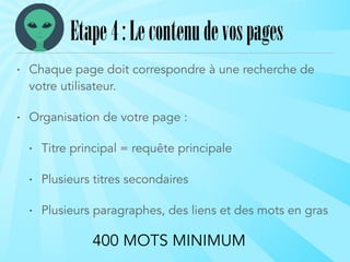• Chaque page doit correspondre à une recherche de
votre utilisateur.
• Organisation de votre page :
• Titre principal = requête principale
• Plusieurs titres secondaires
• Plusieurs paragraphes, des liens et des mots en gras
Etape4:Lecontenudevospages
400 MOTS MINIMUM
 