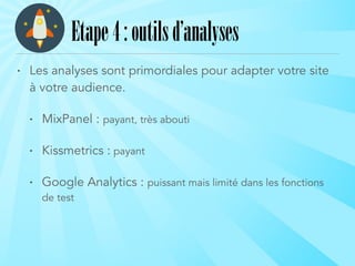 • Les analyses sont primordiales pour adapter votre site
à votre audience.
• MixPanel : payant, très abouti
• Kissmetrics : payant
• Google Analytics : puissant mais limité dans les fonctions
de test
Etape4:outilsd’analyses
 