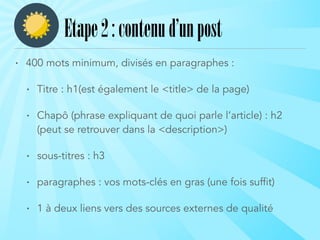 • 400 mots minimum, divisés en paragraphes :
• Titre : h1(est également le <title> de la page)
• Chapô (phrase expliquant de quoi parle l’article) : h2
(peut se retrouver dans la <description>)
• sous-titres : h3
• paragraphes : vos mots-clés en gras (une fois suffit)
• 1 à deux liens vers des sources externes de qualité
Etape2:contenud’unpost
 