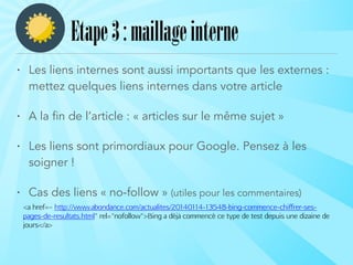 • Les liens internes sont aussi importants que les externes :
mettez quelques liens internes dans votre article
• A la fin de l’article : « articles sur le même sujet »
• Les liens sont primordiaux pour Google. Pensez à les
soigner !
• Cas des liens « no-follow » (utiles pour les commentaires)
<a href=« http://www.abondance.com/actualites/20140114-13548-bing-commence-chiffrer-ses-
pages-de-resultats.html" rel="nofollow">Bing a déjà commencé ce type de test depuis une dizaine de
jours</a>
Etape3:maillageinterne
 