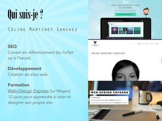 Quisuis-je?
SEO 
Conseil en référencement (au forfait
ou à l’heure)
Développement 
Création de sites web
Formation 
Web-Design Express (Le Wagon) 
12 jours pour apprendre à créer et
designer son propre site.
Céline Martinet Sanchez
 