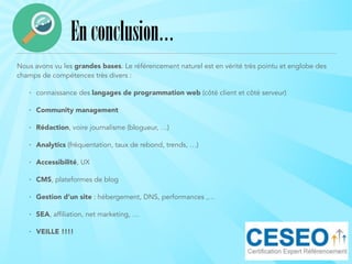 Nous avons vu les grandes bases. Le référencement naturel est en vérité très pointu et englobe des
champs de compétences très divers :
• connaissance des langages de programmation web (côté client et côté serveur)
• Community management
• Rédaction, voire journalisme (blogueur, …)
• Analytics (fréquentation, taux de rebond, trends, …)
• Accessibilité, UX
• CMS, plateformes de blog
• Gestion d’un site : hébergement, DNS, performances ,…
• SEA, affiliation, net marketing, …
• VEILLE !!!!
Enconclusion…
 