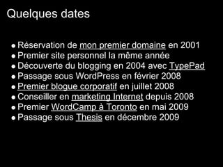 Quelques dates

 Réservation de mon premier domaine en 2001
 Premier site personnel la même année
 Découverte du blogging en 2004 avec TypePad
 Passage sous WordPress en février 2008
 Premier blogue corporatif en juillet 2008
 Conseiller en marketing Internet depuis 2008
 Premier WordCamp à Toronto en mai 2009
 Passage sous Thesis en décembre 2009
 