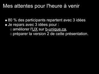 Mes attentes pour l'heure à venir

  80 % des participants repartent avec 3 idées
  Je repars avec 3 idées pour :
     améliorer l'UX sur b-unique.ca,
     préparer la version 2 de cette présentation.
 