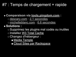 #7 : Temps de chargement + rapide

 Comparaison via tools.pingdom.com :
   descary.com : 2,1 secondes
   michelleblanc.com : 6,6 secondes
 Solutions :
   Supprimez les plugins mal codés ou inutiles
   Installez W3 Total Cache
   Changez d'hébergeur :
      Media Temple
      Cloud Sites par Rackspace
 