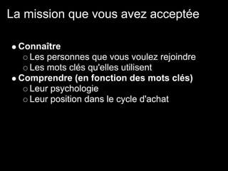La mission que vous avez acceptée

 Connaître
   Les personnes que vous voulez rejoindre
   Les mots clés qu'elles utilisent
 Comprendre (en fonction des mots clés)
   Leur psychologie
   Leur position dans le cycle d'achat
 