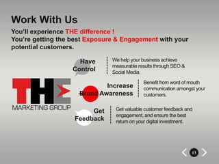Work With Us
You’ll experience THE difference !
You’re getting the best Exposure & Engagement with your
potential customers.

                     Have      We help your business achieve
                               measurable results through SEO &
                   Control     Social Media.

                                            Benefit from word of mouth
                             Increase       communication amongst your
                     Brand Awareness        customers.


                        Get     Get valuable customer feedback and
                                engagement, and ensure the best
                   Feedback     return on your digital investment.




                                                                  13
 