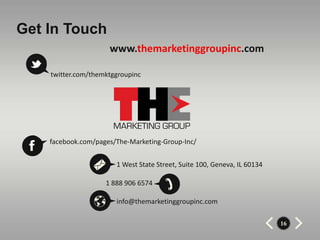 Get In Touch
                     www.themarketinggroupinc.com

    twitter.com/themktggroupinc




    facebook.com/pages/The-Marketing-Group-Inc/


                       1 West State Street, Suite 100, Geneva, IL 60134

                    1 888 906 6574

                       info@themarketinggroupinc.com

                                                                          16
 