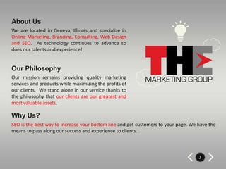 About Us
We are located in Geneva, Illinois and specialize in
Online Marketing, Branding, Consulting, Web Design
and SEO. As technology continues to advance so
does our talents and experience!


Our Philosophy
Our mission remains providing quality marketing
services and products while maximizing the profits of
our clients. We stand alone in our service thanks to
the philosophy that our clients are our greatest and
most valuable assets.

Why Us?
SEO is the best way to increase your bottom line and get customers to your page. We have the
means to pass along our success and experience to clients.



                                                                                    3
 
