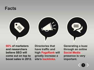 Facts




66% of marketers       Directories that     Generating a buzz
and researchers        have traffic and     through an online
believe SEO will       high PageRank will   Social Media
come out on top to     greatly increase a   presence is very
boost sales in 2012.   site’s backlinks.    important.

                                                         7
 