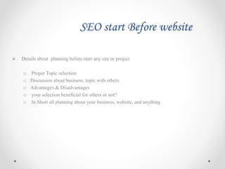 SEO start Before website
 Details about planning before start any site or project
o Proper Topic selection
o Discussion about business, topic with others
o Advantages & Disadvantages
o your selection beneficial for others or not?
o In Short all planning about your business, website, and anything
 
