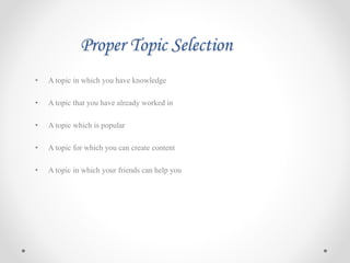 Proper Topic Selection
• A topic in which you have knowledge
• A topic that you have already worked in
• A topic which is popular
• A topic for which you can create content
• A topic in which your friends can help you
 