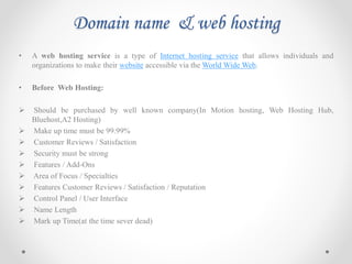 Domain name & web hosting
• A web hosting service is a type of Internet hosting service that allows individuals and
organizations to make their website accessible via the World Wide Web.
• Before Web Hosting:
 Should be purchased by well known company(In Motion hosting, Web Hosting Hub,
Bluehost,A2 Hosting)
 Make up time must be 99.99%
 Customer Reviews / Satisfaction
 Security must be strong
 Features / Add-Ons
 Area of Focus / Specialties
 Features Customer Reviews / Satisfaction / Reputation
 Control Panel / User Interface
 Name Length
 Mark up Time(at the time sever dead)
 