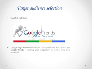 Target audience selection
• Google trends tool:
• Using Google Trends to understand your competitors. You can also use
Google Trends to monitor your competitors', as well as your own
popularity
 