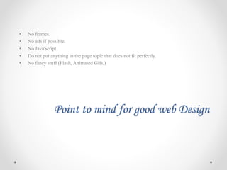 Point to mind for good web Design
• No frames.
• No ads if possible.
• No JavaScript.
• Do not put anything in the page topic that does not fit perfectly.
• No fancy stuff (Flash, Animated Gifs,)
 