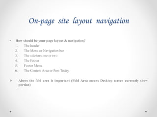 On-page site layout navigation
• How should be your page layout & navigation?
1. The header
2. The Menu or Navigation bar
3. The sidebars one or two
4. The Footer
5. Footer Menu
6. The Content Area or Post Today
 Above the fold area is important (Fold Area means Desktop screen currently show
portion)
 