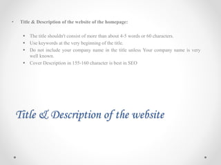 Title & Description of the website
• Title & Description of the website of the homepage:
 The title shouldn't consist of more than about 4-5 words or 60 characters.
 Use keywords at the very beginning of the title.
 Do not include your company name in the title unless Your company name is very
well known.
 Cover Description in 155-160 character is best in SEO
 