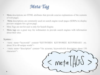 Meta Tag
• Meta descriptions are HTML attributes that provide concise explanations of the contents
of web pages.
• Meta descriptions are commonly used on search engine result pages (SERPs) to display
preview snippets for a given page.
• Meta Tags are not for user is only for Search Engine.
• Meta tags are a great way for webmasters to provide search engines with information
about their sites.
Syntax :
• <meta name="keywords" content="KEYWORD1 KEYWORD2 KEYPHRASE1 etc.
about 30 to 40 unique words">
• <meta name="description" content="An accurate, keyword-rich description about 150
characters">
 