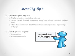 Meta Tag Tip’s
 Meta Description Tag Tips:
o Use keywords in your meta description tag.
o Try not to repeat the words overly often, but try to use multiple syntaxes of your key
words.
o There should not be more than 150 characters in a description meta tag of a single
web page.
 Meta Keywords Tag Tips:
o Use synonyms.
o Use unique keywords.
 
