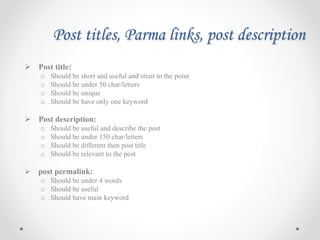 Post titles, Parma links, post description
 Post title:
o Should be short and useful and strait to the point
o Should be under 50 char/letters
o Should be unique
o Should be have only one keyword
 Post description:
o Should be useful and describe the post
o Should be under 150 char/letters
o Should be different then post title
o Should be relevant to the post
 post permalink:
o Should be under 4 words
o Should be useful
o Should have main keyword
 
