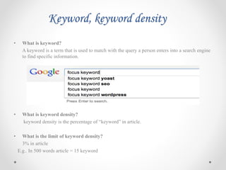 Keyword, keyword density
• What is keyword?
A keyword is a term that is used to match with the query a person enters into a search engine
to find specific information.
• What is keyword density?
keyword density is the percentage of “keyword” in article.
• What is the limit of keyword density?
3% in article
E.g.. In 500 words article = 15 keyword
 