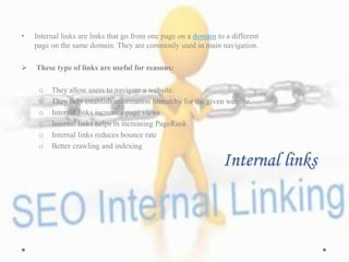 Internal links
• Internal links are links that go from one page on a domain to a different
page on the same domain. They are commonly used in main navigation.
 These type of links are useful for reasons:
o They allow users to navigate a website.
o They help establish information hierarchy for the given website.
o Internal links increases page views
o Internal links helps in increasing PageRank
o Internal links reduces bounce rate
o Better crawling and indexing
 