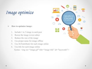 Image optimize
 How to optimize image:
1. Include 1 to 3 image in each post
2. Resize the image in text editor
3. Reduce the size of the image
4. Use proper name for image offline
5. Use ALT(attribute) for each image online
6. Use title for each image online
Syntax: <img src="image.gif" title=“image title” alt="keywords"/>
 