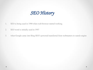 SEO History
1. SEO is being used in 1990 when web browser started working.
2. SEO word is initially used in 1997
3. when Google came into Bing SEO’s powered transferred from webmasters to search engine
 