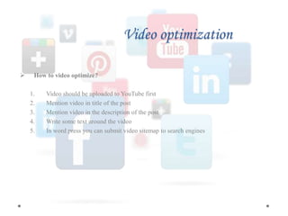 Video optimization
 How to video optimize?
1. Video should be uploaded to YouTube first
2. Mention video in title of the post
3. Mention video in the description of the post
4. Write some text around the video
5. In word press you can submit video sitemap to search engines
 