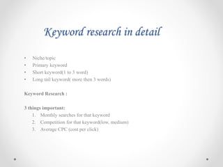 Keyword research in detail
• Niche/topic
• Primary keyword
• Short keyword(1 to 3 word)
• Long tail keyword( more then 3 words)
Keyword Research :
3 things important:
1. Monthly searches for that keyword
2. Competition for that keyword(low, medium)
3. Average CPC (cost per click)
 
