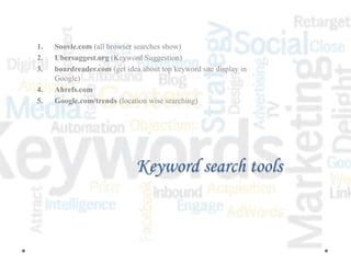 Keyword search tools
1. Soovle.com (all browser searches show)
2. Ubersuggest.org (Keyword Suggestion)
3. boardreader.com (get idea about top keyword site display in
Google)
4. Ahrefs.com
5. Google.com/trends (location wise searching)
 