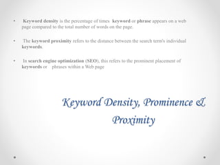 Keyword Density, Prominence &
Proximity
• Keyword density is the percentage of times keyword or phrase appears on a web
page compared to the total number of words on the page.
• The keyword proximity refers to the distance between the search term's individual
keywords.
• In search engine optimization (SEO), this refers to the prominent placement of
keywords or phrases within a Web page
 