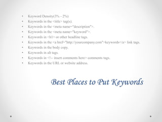 Best Places to Put Keywords
• Keyword Density(3% - 2%)
• Keywords in the <title> tag(s).
• Keywords in the <meta name="description">.
• Keywords in the <meta name="keyword">.
• Keywords in <h1> or other headline tags.
• Keywords in the <a href="http://yourcompany.com">keywords</a> link tags.
• Keywords in the body copy.
• Keywords in alt tags.
• Keywords in <!-- insert comments here> comments tags.
• Keywords in the URL or website address.
 