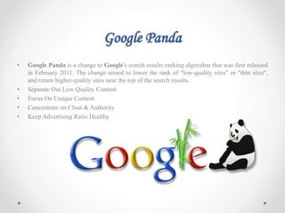 Google Panda
• Google Panda is a change to Google's search results ranking algorithm that was first released
in February 2011. The change aimed to lower the rank of "low-quality sites" or "thin sites",
and return higher-quality sites near the top of the search results.
• Separate Out Low Quality Content
• Focus On Unique Content
• Concentrate on Clout & Authority
• Keep Advertising Ratio Healthy
 