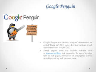 Google Penguin
• Google Penguin was the search engine’s response to so-
called “black hat” SEO tactics for link building, which
was first released in April 2012.
• Search engine spam can include activities such
as keyword stuffing, link spamming, the use of invisible
text on web pages, duplication of copyrighted content
from high-ranking web sites and more.
 