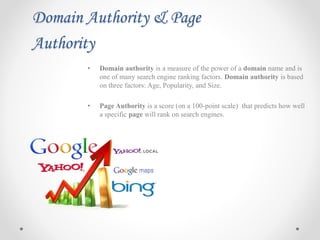 Domain Authority & Page
Authority
• Domain authority is a measure of the power of a domain name and is
one of many search engine ranking factors. Domain authority is based
on three factors: Age, Popularity, and Size.
• Page Authority is a score (on a 100-point scale) that predicts how well
a specific page will rank on search engines.
 