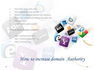 How to increase domain Authority
1. Earn links from more sites
2. Start marketing your content
3. Build a well-planned internal link structure
4. Write epic content and nothing less than that
5. Off page SEO
6. Social media optimization
Tools to check Domain Authority:
• http://smallseotools.com
• http://websiteseochecker.com
• https://moonsy.com
 