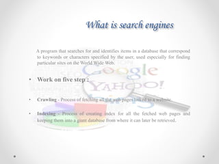 What is search engines
A program that searches for and identifies items in a database that correspond
to keywords or characters specified by the user, used especially for finding
particular sites on the World Wide Web.
• Work on five step :
• Crawling - Process of fetching all the web pages linked to a website.
• Indexing - Process of creating index for all the fetched web pages and
keeping them into a giant database from where it can later be retrieved.
 